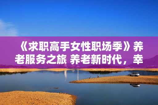 《求职高手女性职场季》养老服务之旅 养老新时代，幸福心体验
