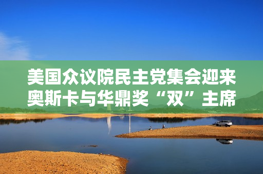 美国众议院民主党集会迎来奥斯卡与华鼎奖“双”主席