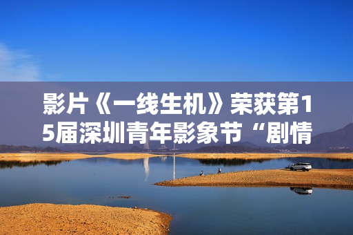 影片《一线生机》荣获第15届深圳青年影象节“剧情片类青年题材迥殊作品”奖