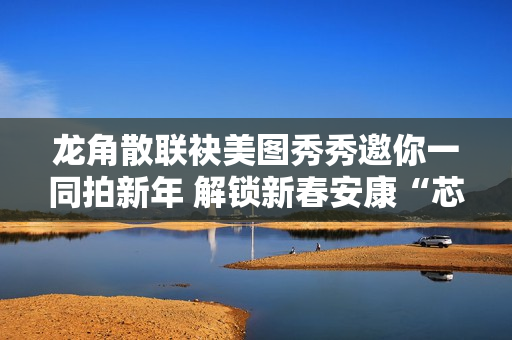 龙角散联袂美图秀秀邀你一同拍新年 解锁新春安康“芯”愿