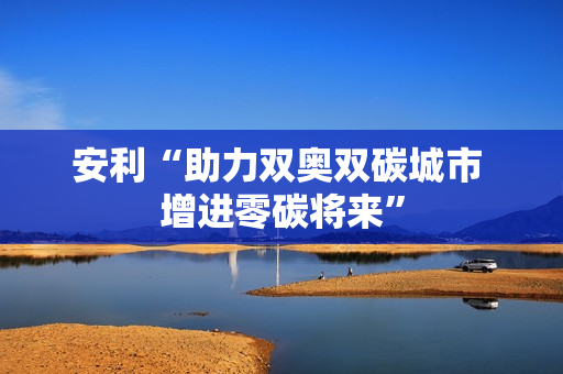 安利“助力双奥双碳城市 增进零碳将来” 安利“助力双奥双碳城市 增进零碳将来”