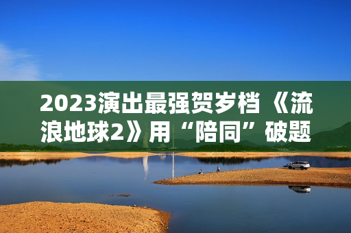 2023演出最强贺岁档 《流浪地球2》用“陪同”破题中国科幻