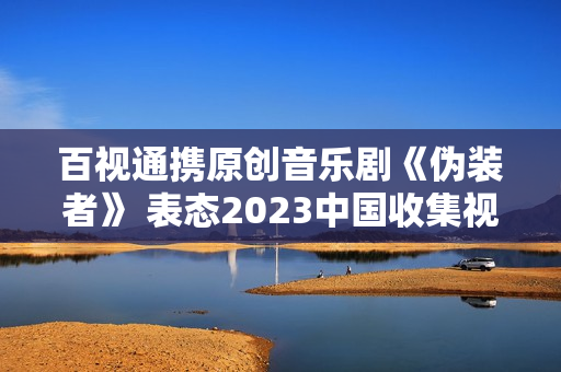 百视通携原创音乐剧《伪装者》 表态2023中国收集视听年度盛典 百视通携原创音乐剧《伪装者》 表态2023中国收集视听年度盛典