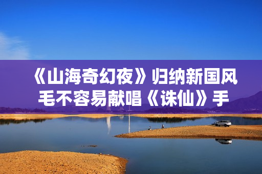 《山海奇幻夜》归纳新国风 毛不容易献唱《诛仙》手游主题曲《风吟诛仙》 《山海奇幻夜》归纳新国风 毛不容易献唱《诛仙》手游主题曲《风吟诛仙》