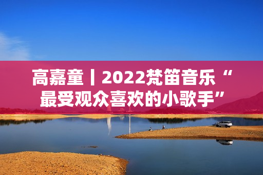 高嘉童丨2022梵笛音乐“最受观众喜欢的小歌手”