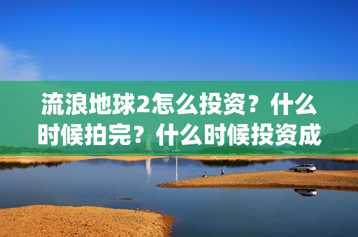流浪地球2怎么投资？什么时候拍完？什么时候投资成本最低？(流浪地球2怎么有吴孟达)