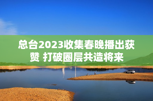 总台2023收集春晚播出获赞 打破圈层共造将来