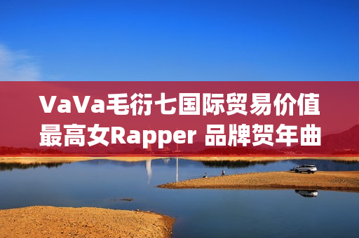 VaVa毛衍七国际贸易价值最高女Rapper 品牌贺年曲《日进斗金2023》上线 VaVa毛衍七国际贸易价值最高女Rapper 品牌贺年曲《日进斗金2023》上线
