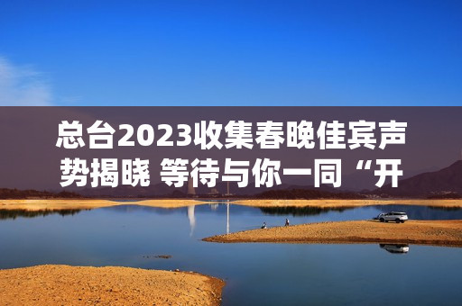 总台2023收集春晚佳宾声势揭晓 等待与你一同“开新”