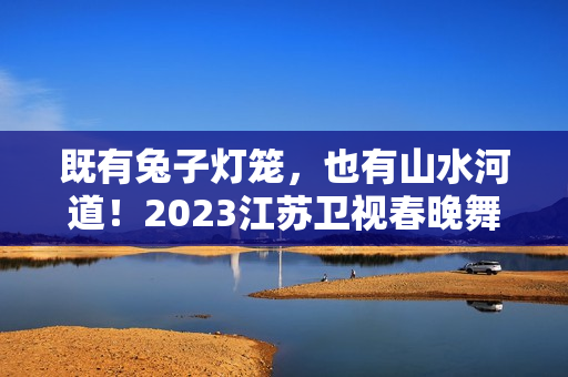 既有兔子灯笼，也有山水河道！2023江苏卫视春晚舞台抢鲜看