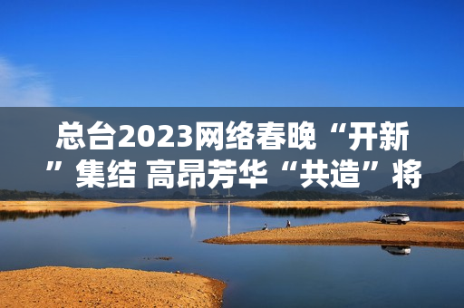 总台2023网络春晚“开新”集结 高昂芳华“共造”将来