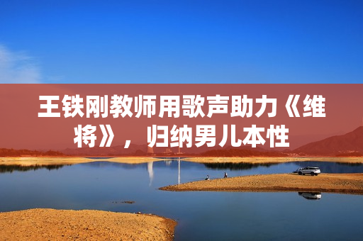 王铁刚教师用歌声助力《维将》，归纳男儿本性