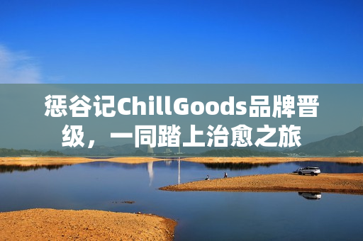 惩谷记ChillGoods品牌晋级,一同踏上治愈之旅 惩谷记ChillGoods品牌晋级,一同踏上治愈之旅