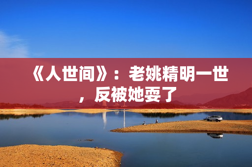 《人世间》：老姚精明一世，反被她耍了