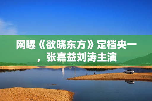 网曝《欲晓东方》定档央一,张嘉益刘涛主演 网曝《欲晓东方》定档央一,张嘉益刘涛主演