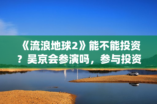 《流浪地球2》能不能投资？吴京会参演吗，参与投资成本是多少？(流浪地球2票房)