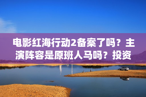 电影红海行动2备案了吗？主演阵容是原班人马吗？投资收益预估多少？(电影红海行动2虎鲸)