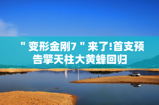 ＂变形金刚7＂来了!首支预告擎天柱大黄蜂回归