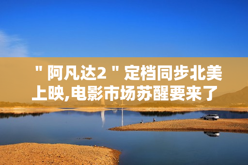 ＂阿凡达2＂定档同步北美上映,电影市场苏醒要来了