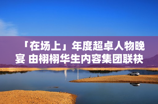 「在场上」年度超卓人物晚宴 由栩栩华生内容集团联袂协作同伴结合出现