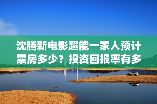沈腾新电影超能一家人预计票房多少？投资回报率有多少？支持中国新疆棉花(沈腾超能力电影)