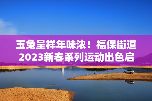 玉兔呈祥年味浓！福保街道2023新春系列运动出色启幕