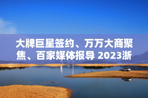 大牌巨星签约、万万大商聚焦、百家媒体报导 2023浙派中心经销商大会重磅开启