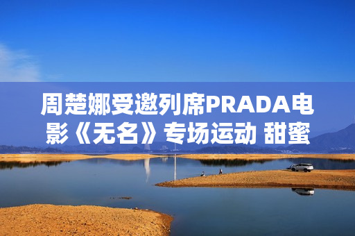 周楚娜受邀列席PRADA电影《无名》专场运动 甜蜜优雅气质满满 周楚娜受邀列席PRADA电影《无名》专场运动 甜蜜优雅气质满满