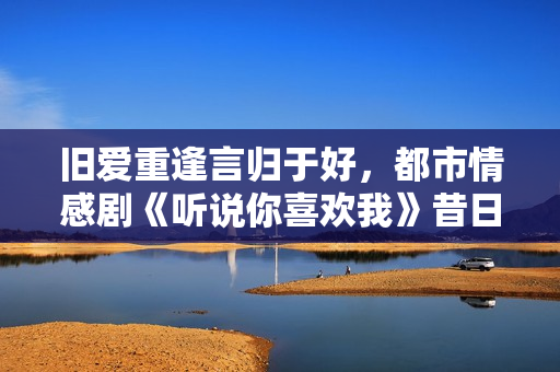 旧爱重逢言归于好，都市情感剧《听说你喜欢我》昔日开播！