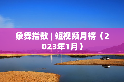 象舞指数 | 短视频月榜（2023年1月）