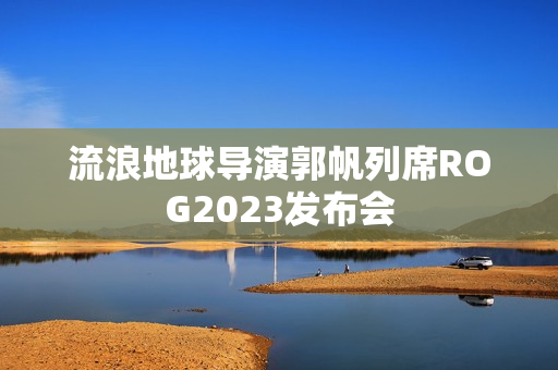 流浪地球导演郭帆列席ROG2023发布会