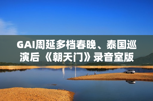 GAI周延多档春晚、泰国巡演后 《朝天门》录音室版上线冲热搜第1