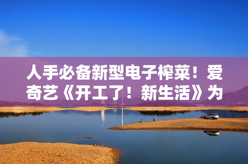 人手必备新型电子榨菜！爱奇艺《开工了！新生活》为高兴充电