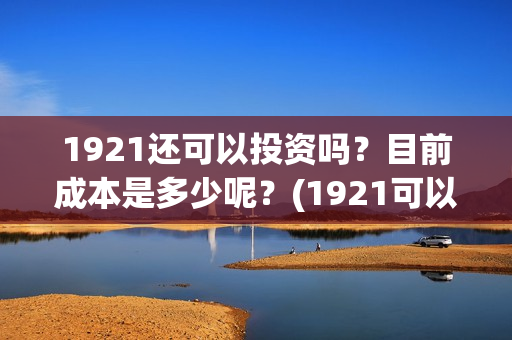 1921还可以投资吗？目前成本是多少呢？(1921可以投资吗)