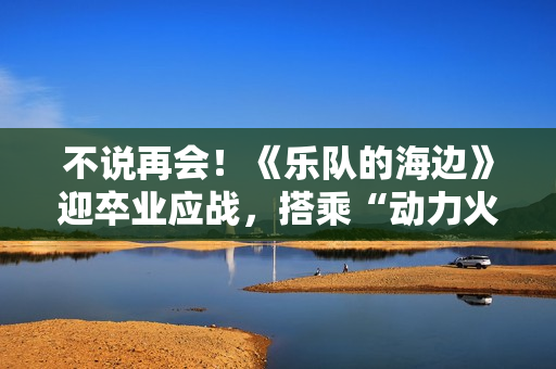 不说再会！《乐队的海边》迎卒业应战，搭乘“动力火车”再出发