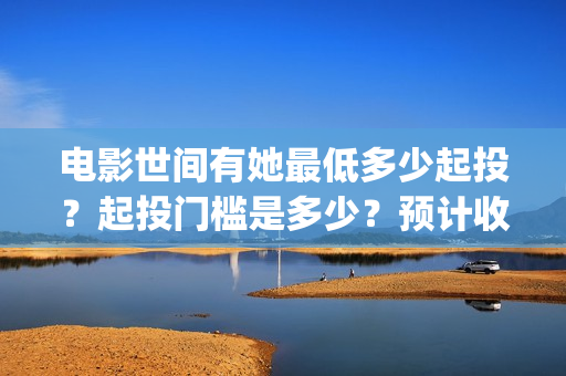电影世间有她最低多少起投？起投门槛是多少？预计收益多少？(世间有她上映)