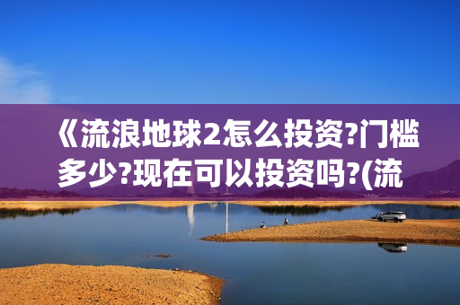 《流浪地球2怎么投资?门槛多少?现在可以投资吗?(流浪地球2内容简介)