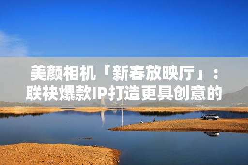 美颜相机「新春放映厅」：联袂爆款IP打造更具创意的文娱营销新体式格局