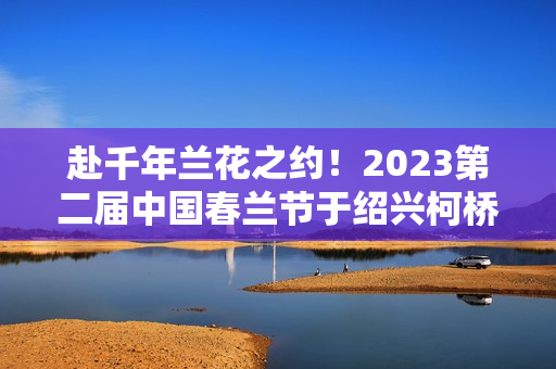 赴千年兰花之约！2023第二届中国春兰节于绍兴柯桥启幕