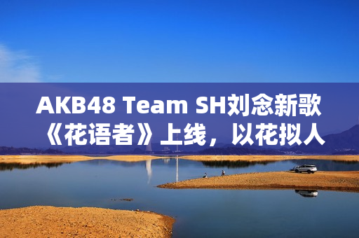AKB48 Team SH刘念新歌《花语者》上线,以花拟人暖和穷冬 AKB48 Team SH刘念新歌《花语者》上线,以花拟人暖和穷冬