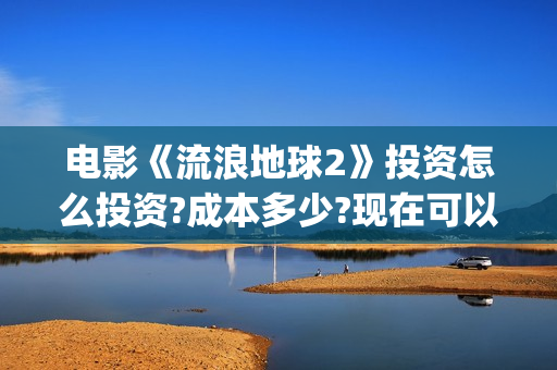 电影《流浪地球2》投资怎么投资?成本多少?现在可以投吗?(电影《流浪地球》中的父子关系经历了哪些过程?)