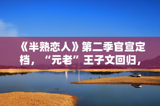 《半熟恋人》第二季官宣定档，“元老”王子文回归，陈妍希迎来恋综首秀