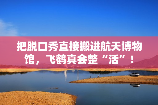 把脱口秀直接搬进航天博物馆，飞鹤真会整“活”！