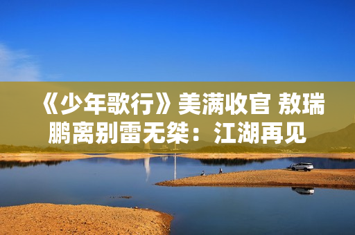 《少年歌行》美满收官 敖瑞鹏离别雷无桀：江湖再见