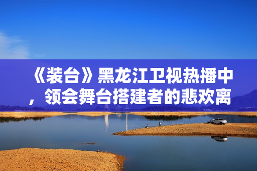 《装台》黑龙江卫视热播中，领会舞台搭建者的悲欢离合