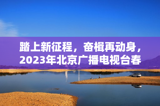 踏上新征程，奋楫再动身，2023年北京广播电视台春晚让“春季的商定”更感人