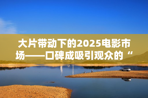 大片带动下的2025电影市场——口碑成吸引观众的“入场券”