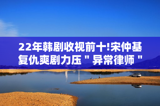 22年韩剧收视前十!宋仲基复仇爽剧力压＂异常律师＂