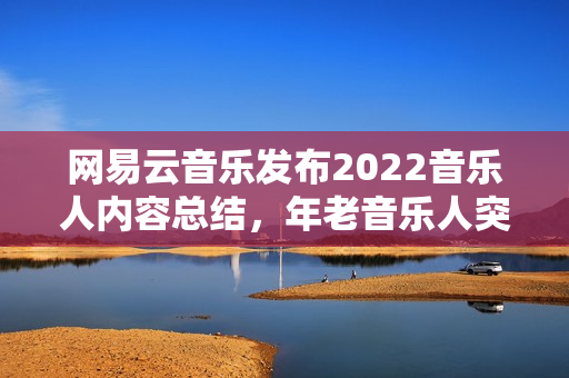 网易云音乐发布2022音乐人内容总结，年老音乐人突起，幕后音乐人被看见