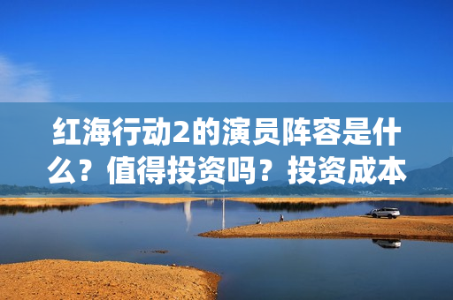 红海行动2的演员阵容是什么？值得投资吗？投资成本高吗？(红海行动2叫什么名字)